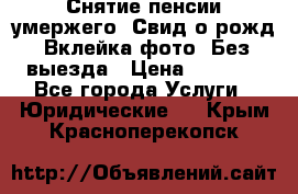 Снятие пенсии умержего. Свид.о рожд. Вклейка фото. Без выезда › Цена ­ 3 000 - Все города Услуги » Юридические   . Крым,Красноперекопск